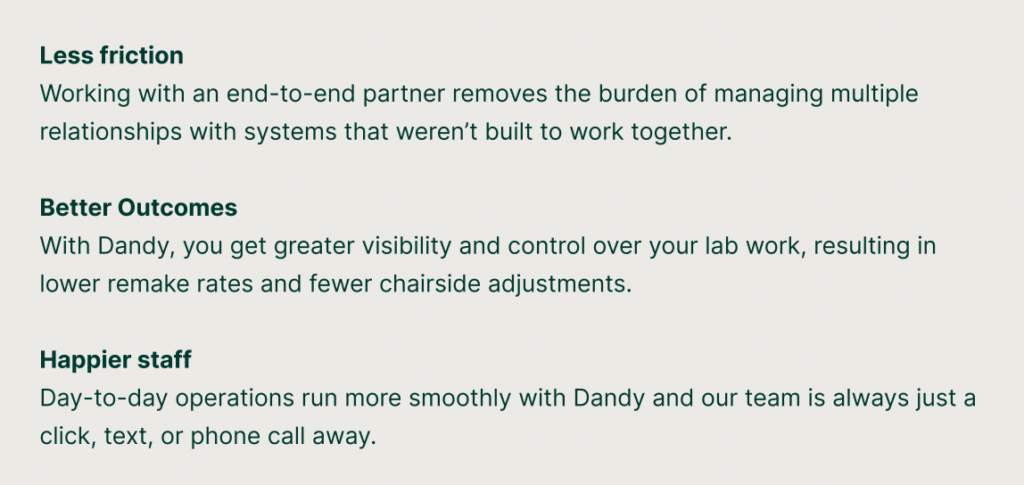 Less friction: Working with an end-to-end partner removes the burden of managing multiple relationships with systems that weren’t built to work together. 
Better Outcomes: With Dandy, you get greater visibility and control over your lab work, resulting in lower remake rates and fewer chairside adjustments. 
Happier staff: Day-to-day operations run more smoothly with Dandy and our team is always just a click, text, or phone call away.