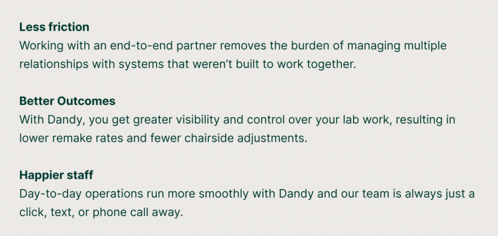 Less friction: Working with an end-to-end partner removes the burden of managing multiple relationships with systems that weren’t built to work together.
Better Outcomes: With Dandy, you get greater visibility and control over your lab work, resulting in lower remake rates and fewer chairside adjustments.
Happier staff: Day-to-day operations run more smoothly with Dandy and our team is always just a click, text, or phone call away.